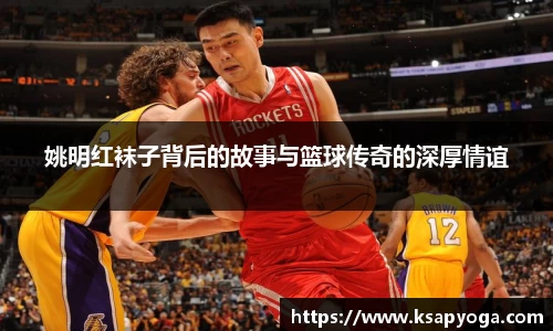 姚明红袜子背后的故事与篮球传奇的深厚情谊