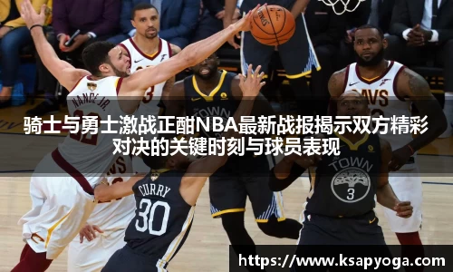 骑士与勇士激战正酣NBA最新战报揭示双方精彩对决的关键时刻与球员表现